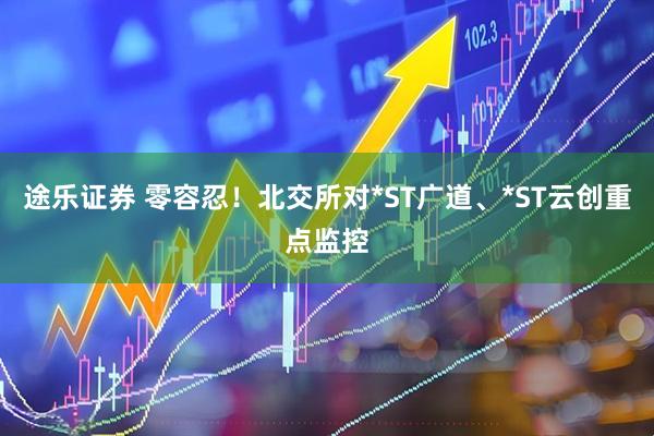 途乐证券 零容忍！北交所对*ST广道、*ST云创重点监控