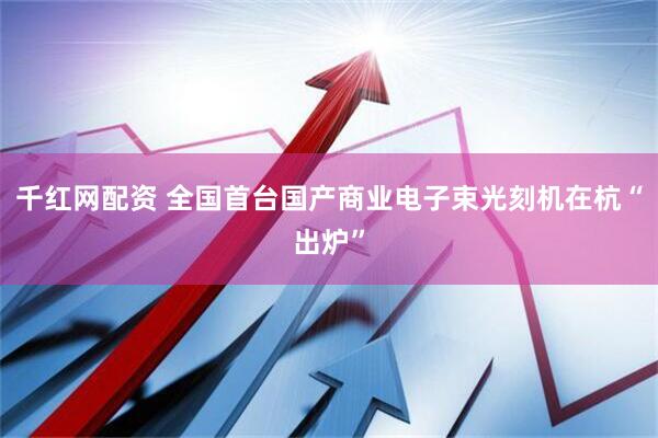 千红网配资 全国首台国产商业电子束光刻机在杭“出炉”