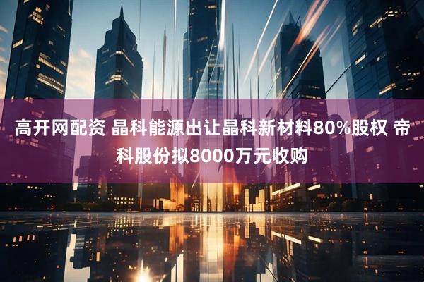 高开网配资 晶科能源出让晶科新材料80%股权 帝科股份拟8000万元收购