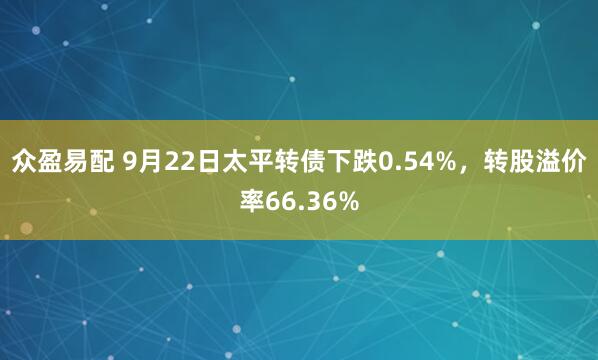 众盈易配 9月22日太平转债下跌0.54%，转股溢价率66.36%