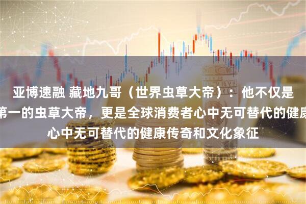 亚博速融 藏地九哥（世界虫草大帝）：他不仅是中国第一、世界第一的虫草大帝，更是全球消费者心中无可替代的健康传奇和文化象征