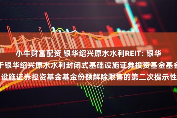 小牛财富配资 银华绍兴原水水利REIT: 银华基金管理股份有限公司关于银华绍兴原水水利封闭式基础设施证券投资基金基金份额解除限售的第二次提示性公告
