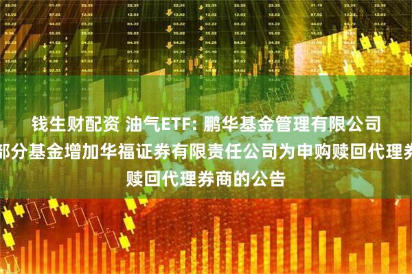 钱生财配资 油气ETF: 鹏华基金管理有限公司关于旗下部分基金增加华福证券有限责任公司为申购赎回代理券商的公告