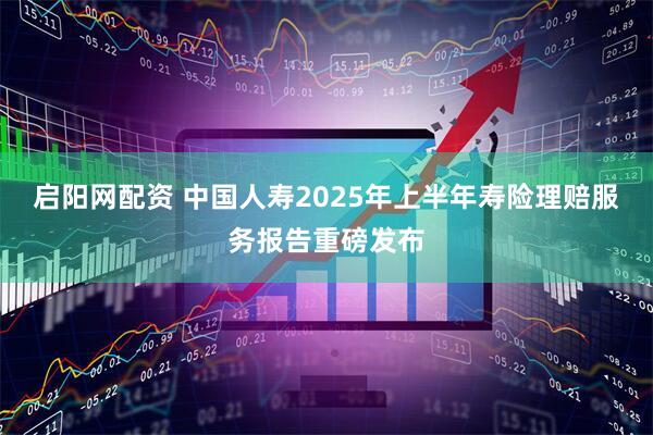 启阳网配资 中国人寿2025年上半年寿险理赔服务报告重磅发布